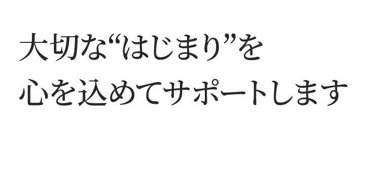 大切な“はじまり”を心を込めてサポートします